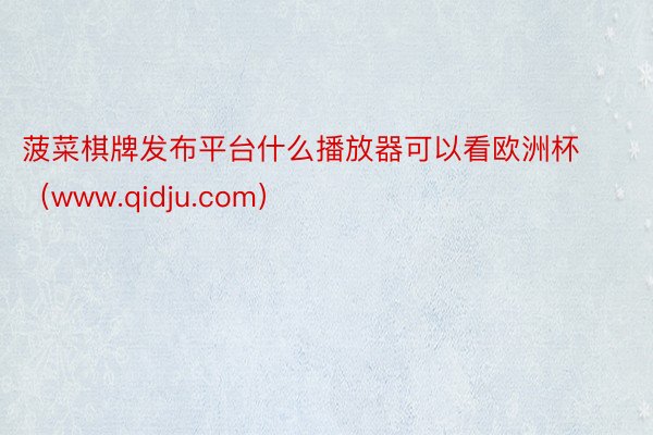 菠菜棋牌发布平台什么播放器可以看欧洲杯（www.qidju.com）