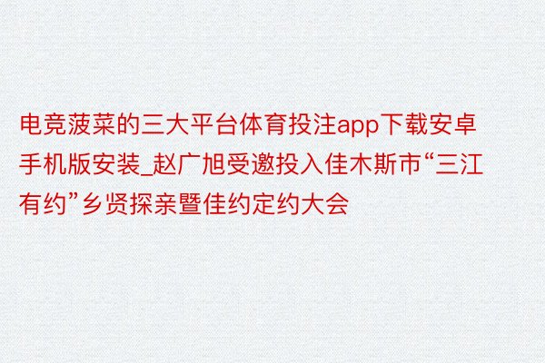 电竞菠菜的三大平台体育投注app下载安卓手机版安装_赵广旭受邀投入佳木斯市“三江有约”乡贤探亲暨佳约定约大会
