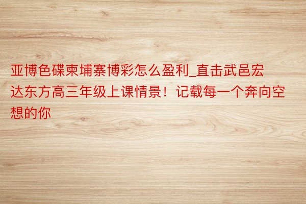 亚博色碟柬埔寨博彩怎么盈利_直击武邑宏达东方高三年级上课情景！记载每一个奔向空想的你