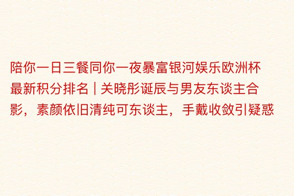 陪你一日三餐同你一夜暴富银河娱乐欧洲杯最新积分排名 | 关晓彤诞辰与男友东谈主合影，素颜依旧清纯可东谈主，手戴收敛引疑惑