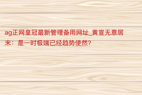 ag正网皇冠最新管理备用网址_黄宣无意居末：是一时极端已经趋势使然？