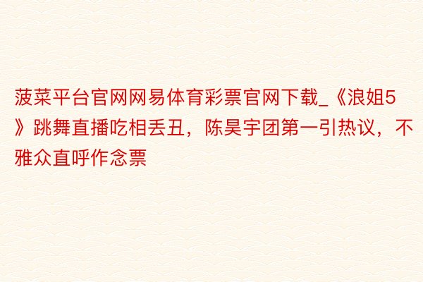 菠菜平台官网网易体育彩票官网下载_《浪姐5》跳舞直播吃相丢丑，陈昊宇团第一引热议，不雅众直呼作念票