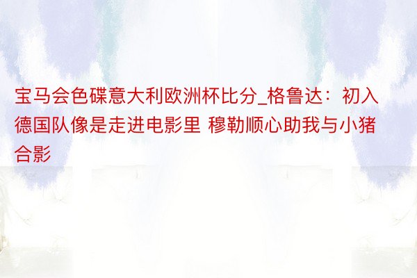 宝马会色碟意大利欧洲杯比分_格鲁达：初入德国队像是走进电影里 穆勒顺心助我与小猪合影