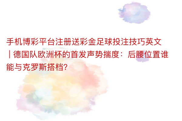 手机博彩平台注册送彩金足球投注技巧英文 | 德国队欧洲杯的首发声势揣度：后腰位置谁能与克罗斯搭档？