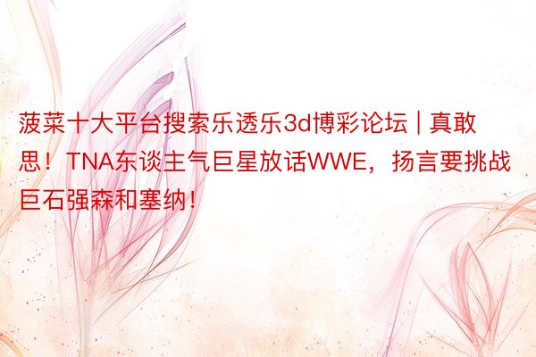 菠菜十大平台搜索乐透乐3d博彩论坛 | 真敢思！TNA东谈主气巨星放话WWE，扬言要挑战巨石强森和塞纳！
