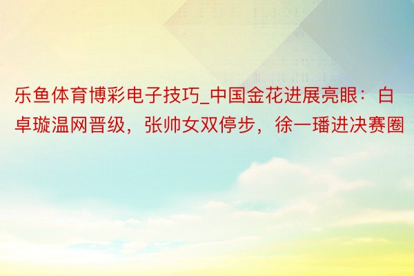 乐鱼体育博彩电子技巧_中国金花进展亮眼：白卓璇温网晋级，张帅女双停步，徐一璠进决赛圈