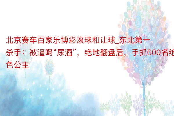 北京赛车百家乐博彩滚球和让球_东北第一杀手：被逼喝“尿酒”，绝地翻盘后，手抓600名绝色公主
