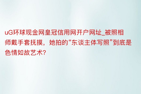 uG环球现金网皇冠信用网开户网址_被照相师戴手套抚摸，她拍的“东谈主体写照”到底是色情如故艺术？