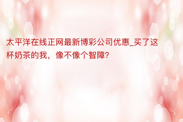 太平洋在线正网最新博彩公司优惠_买了这杯奶茶的我，像不像个智障？