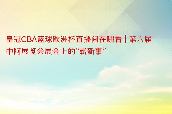 皇冠CBA篮球欧洲杯直播间在哪看 | 第六届中阿展览会展会上的“崭新事”