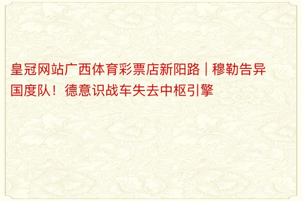 皇冠网站广西体育彩票店新阳路 | 穆勒告异国度队！德意识战车失去中枢引擎