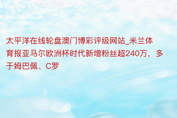 太平洋在线轮盘澳门博彩评级网站_米兰体育报亚马尔欧洲杯时代新增粉丝超240万，多于姆巴佩、C罗