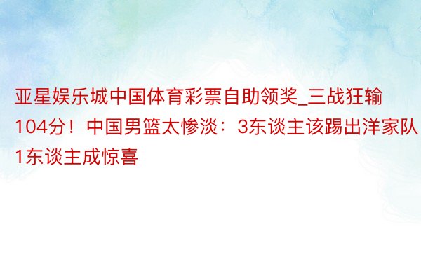 亚星娱乐城中国体育彩票自助领奖_三战狂输104分！中国男篮太惨淡：3东谈主该踢出洋家队，1东谈主成惊喜