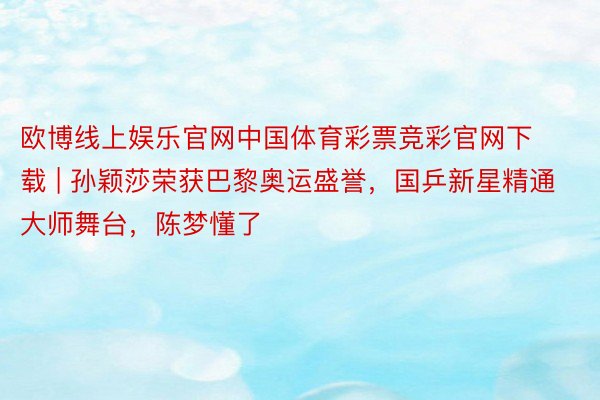 欧博线上娱乐官网中国体育彩票竞彩官网下载 | 孙颖莎荣获巴黎奥运盛誉，国乒新星精通大师舞台，陈梦懂了