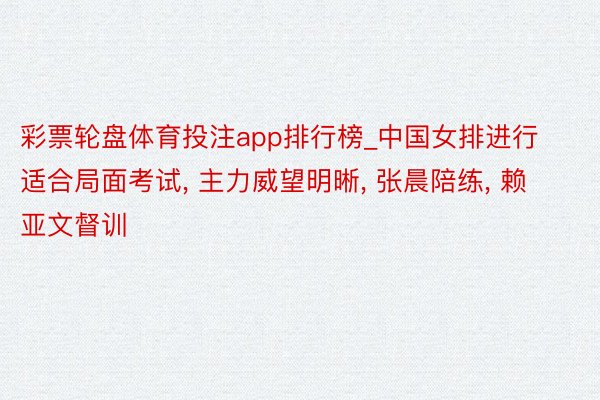 彩票轮盘体育投注app排行榜_中国女排进行适合局面考试, 主力威望明晰, 张晨陪练, 赖亚文督训