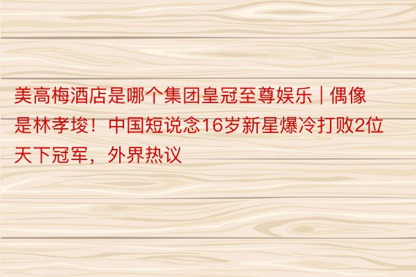 美高梅酒店是哪个集团皇冠至尊娱乐 | 偶像是林孝埈！中国短说念16岁新星爆冷打败2位天下冠军，外界热议