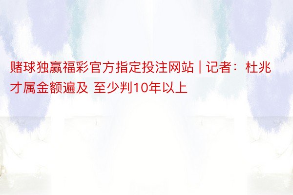 赌球独赢福彩官方指定投注网站 | 记者：杜兆才属金额遍及 至少判10年以上