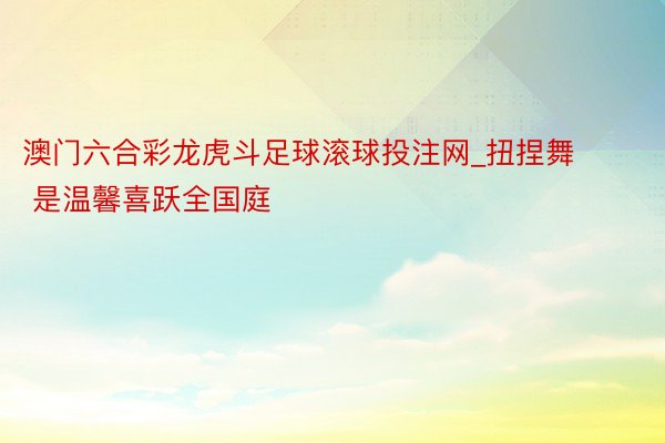 澳门六合彩龙虎斗足球滚球投注网_扭捏舞 ✌︎ 是温馨喜跃全国庭