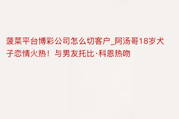 菠菜平台博彩公司怎么切客户_阿汤哥18岁犬子恋情火热！与男友托比·科恩热吻