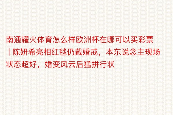 南通耀火体育怎么样欧洲杯在哪可以买彩票 | 陈妍希亮相红毯仍戴婚戒，本东说念主现场状态超好，婚变风云后猛拼行状