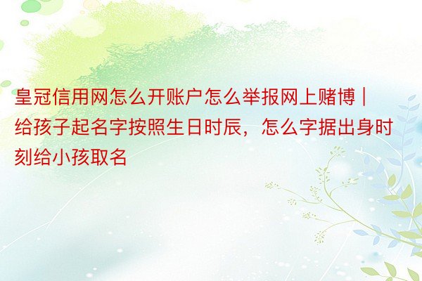 皇冠信用网怎么开账户怎么举报网上赌博 | 给孩子起名字按照生日时辰，怎么字据出身时刻给小孩取名