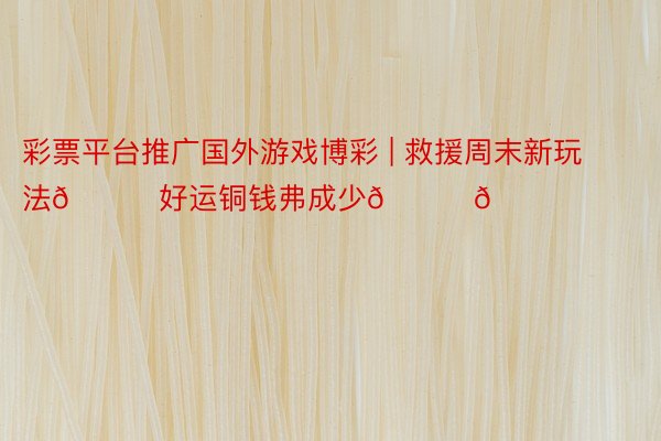 彩票平台推广国外游戏博彩 | 救援周末新玩法🚀好运铜钱弗成少😆😆