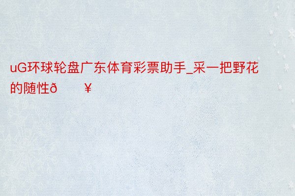 uG环球轮盘广东体育彩票助手_采一把野花的随性🔥