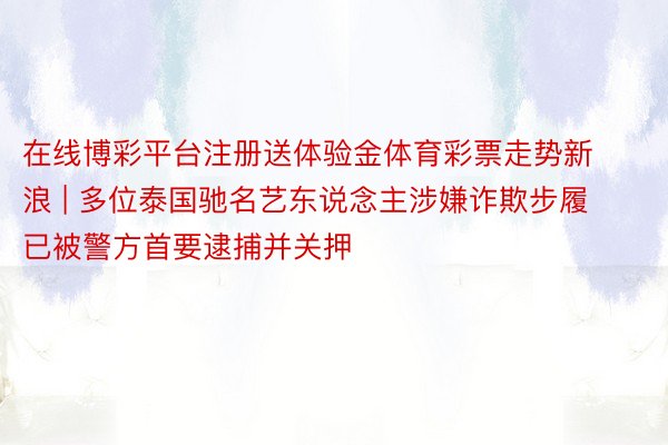 在线博彩平台注册送体验金体育彩票走势新浪 | 多位泰国驰名艺东说念主涉嫌诈欺步履 已被警方首要逮捕并关押