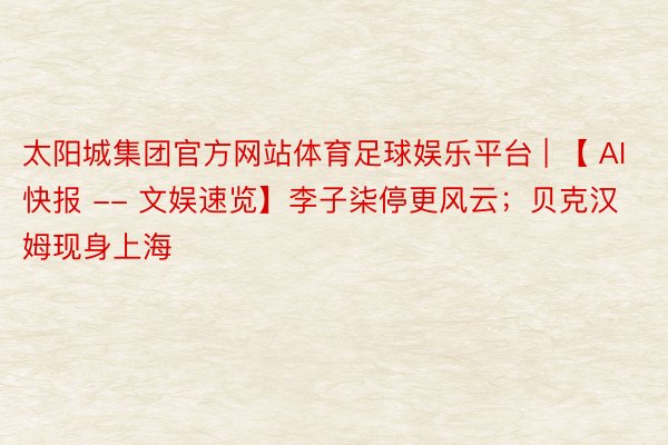 太阳城集团官方网站体育足球娱乐平台 | 【 AI快报 -- 文娱速览】李子柒停更风云；贝克汉姆现身上海