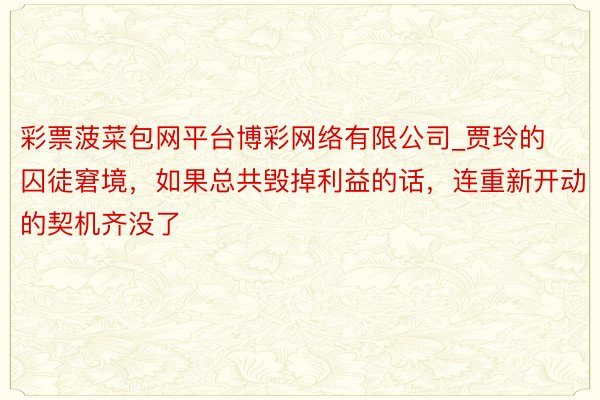 彩票菠菜包网平台博彩网络有限公司_贾玲的囚徒窘境，如果总共毁掉利益的话，连重新开动的契机齐没了