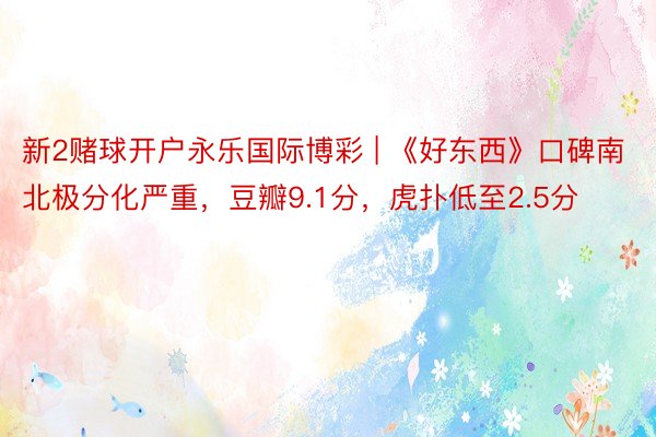 新2赌球开户永乐国际博彩 | 《好东西》口碑南北极分化严重，豆瓣9.1分，虎扑低至2.5分