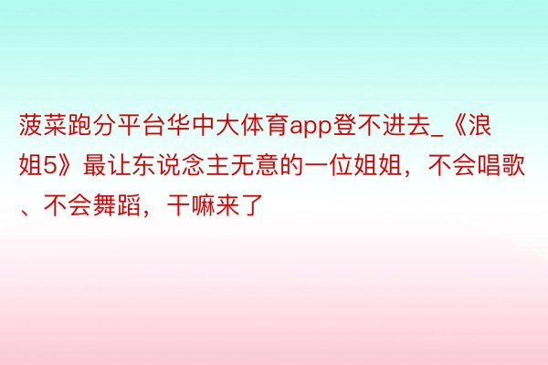 菠菜跑分平台华中大体育app登不进去_《浪姐5》最让东说念主无意的一位姐姐，不会唱歌、不会舞蹈，干嘛来了